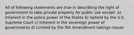 All of following statements are true in describing the right of government to take private property for public use except: a) Inherent in the police power of the States b) Upheld by the U.S. Supreme Court c) Inherent in the sovereign power of governments d) Limited by the 5th Amendment takings clause