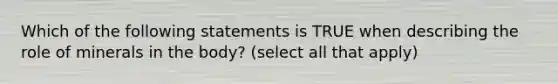 Which of the following statements is TRUE when describing the role of minerals in the body? (select all that apply)