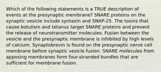 Which of the following statements is a TRUE description of events at the presynaptic membrane? SNARE proteins on the synaptic vesicle include syntaxin and SNAP-25. The toxins that cause botulism and tetanus target SNARE proteins and prevent the release of neurotransmitter molecules. Fusion between the vesicle and the presynaptic membrane is inhibited by high levels of calcium. Synaptobrevin is found on the presynaptic nerve cell membrane before synaptic vesicle fusion. SNARE molecules from apposing membranes form four-stranded bundles that are sufficient for membrane fusion.