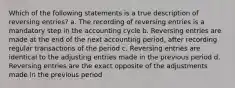 Which of the following statements is a true description of reversing entries? a. The recording of reversing entries is a mandatory step in the accounting cycle b. Reversing entries are made at the end of the next accounting period, after recording regular transactions of the period c. Reversing entries are identical to the adjusting entries made in the previous period d. Reversing entries are the exact opposite of the adjustments made in the previous period