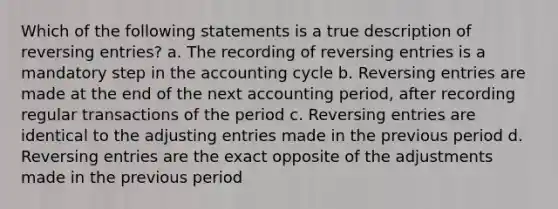 Which of the following statements is a true description of reversing entries? a. The recording of reversing entries is a mandatory step in the accounting cycle b. Reversing entries are made at the end of the next accounting period, after recording regular transactions of the period c. Reversing entries are identical to the adjusting entries made in the previous period d. Reversing entries are the exact opposite of the adjustments made in the previous period