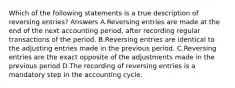 Which of the following statements is a true description of reversing entries? Answers A.Reversing entries are made at the end of the next accounting period, after recording regular transactions of the period. B.Reversing entries are identical to the adjusting entries made in the previous period. C.Reversing entries are the exact opposite of the adjustments made in the previous period D.The recording of reversing entries is a mandatory step in the accounting cycle.