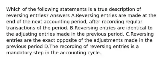 Which of the following statements is a true description of reversing entries? Answers A.Reversing entries are made at the end of the next accounting period, after recording regular transactions of the period. B.Reversing entries are identical to the adjusting entries made in the previous period. C.Reversing entries are the exact opposite of the adjustments made in the previous period D.The recording of reversing entries is a mandatory step in the accounting cycle.