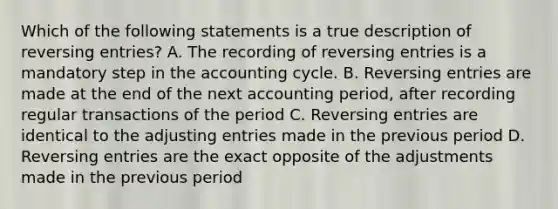 Which of the following statements is a true description of reversing entries? A. The recording of reversing entries is a mandatory step in the accounting cycle. B. Reversing entries are made at the end of the next accounting period, after recording regular transactions of the period C. Reversing entries are identical to the adjusting entries made in the previous period D. Reversing entries are the exact opposite of the adjustments made in the previous period