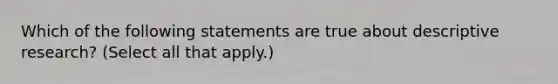 Which of the following statements are true about descriptive research? (Select all that apply.)