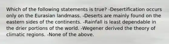 Which of the following statements is true? -Desertification occurs only on the Eurasian landmass. -Deserts are mainly found on the eastern sides of the continents. -Rainfall is least dependable in the drier portions of the world. -Wegener derived the theory of climatic regions. -None of the above.