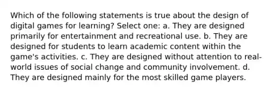 Which of the following statements is true about the design of digital games for learning? Select one: a. They are designed primarily for entertainment and recreational use. b. They are designed for students to learn academic content within the game's activities. c. They are designed without attention to real-world issues of social change and community involvement. d. They are designed mainly for the most skilled game players.