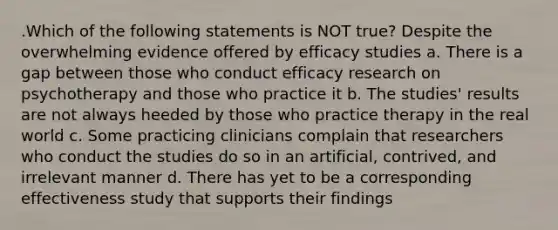 .Which of the following statements is NOT true? Despite the overwhelming evidence offered by efficacy studies a. There is a gap between those who conduct efficacy research on psychotherapy and those who practice it b. The studies' results are not always heeded by those who practice therapy in the real world c. Some practicing clinicians complain that researchers who conduct the studies do so in an artificial, contrived, and irrelevant manner d. There has yet to be a corresponding effectiveness study that supports their findings