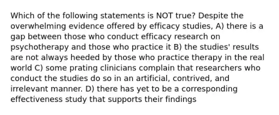 Which of the following statements is NOT true? Despite the overwhelming evidence offered by efficacy studies, A) there is a gap between those who conduct efficacy research on psychotherapy and those who practice it B) the studies' results are not always heeded by those who practice therapy in the real world C) some prating clinicians complain that researchers who conduct the studies do so in an artificial, contrived, and irrelevant manner. D) there has yet to be a corresponding effectiveness study that supports their findings