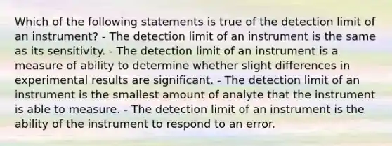 Which of the following statements is true of the detection limit of an instrument? - The detection limit of an instrument is the same as its sensitivity. - The detection limit of an instrument is a measure of ability to determine whether slight differences in experimental results are significant. - The detection limit of an instrument is the smallest amount of analyte that the instrument is able to measure. - The detection limit of an instrument is the ability of the instrument to respond to an error.