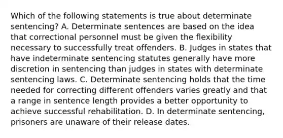 Which of the following statements is true about determinate sentencing? A. Determinate sentences are based on the idea that correctional personnel must be given the flexibility necessary to successfully treat offenders. B. Judges in states that have indeterminate sentencing statutes generally have more discretion in sentencing than judges in states with determinate sentencing laws. C. Determinate sentencing holds that the time needed for correcting different offenders varies greatly and that a range in sentence length provides a better opportunity to achieve successful rehabilitation. D. In determinate sentencing, prisoners are unaware of their release dates.