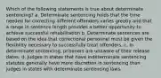 Which of the following statements is true about determinate sentencing? a. Determinate sentencing holds that the time needed for correcting different offenders varies greatly and that a range in sentence length provides a better opportunity to achieve successful rehabilitation b. Determinate sentences are based on the idea that correctional personnel must be given the flexibility necessary to successfully treat offenders. c. In determinate sentencing, prisoners are unaware of their release dates. d. Judges in states that have indeterminate sentencing statutes generally have more discretion in sentencing than judges in states with determinate sentencing laws.