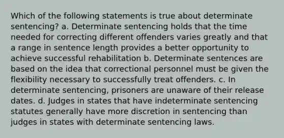 Which of the following statements is true about determinate sentencing? a. Determinate sentencing holds that the time needed for correcting different offenders varies greatly and that a range in sentence length provides a better opportunity to achieve successful rehabilitation b. Determinate sentences are based on the idea that correctional personnel must be given the flexibility necessary to successfully treat offenders. c. In determinate sentencing, prisoners are unaware of their release dates. d. Judges in states that have indeterminate sentencing statutes generally have more discretion in sentencing than judges in states with determinate sentencing laws.