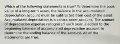 Which of the following statements is true? To determine the book value of a long-term asset, the balance in the accumulated depreciation account must be subtracted from cost of the asset. Accumulated depreciation is a contra asset account. The amount of depreciation expense recognized each year is added to the beginning balance of accumulated depreciation account to determine the ending balance of the account. All of the statements are true.