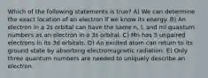 Which of the following statements is true? A) We can determine the exact location of an electron if we know its energy. B) An electron in a 2s orbital can have the same n, l, and ml quantum numbers as an electron in a 3s orbital. C) Mn has 5 unpaired electrons in its 3d orbitals. D) An excited atom can return to its ground state by absorbing electromagnetic radiation. E) Only three quantum numbers are needed to uniquely describe an electron.