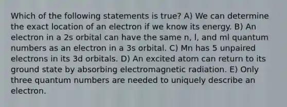 Which of the following statements is true? A) We can determine the exact location of an electron if we know its energy. B) An electron in a 2s orbital can have the same n, l, and ml quantum numbers as an electron in a 3s orbital. C) Mn has 5 unpaired electrons in its 3d orbitals. D) An excited atom can return to its ground state by absorbing electromagnetic radiation. E) Only three quantum numbers are needed to uniquely describe an electron.