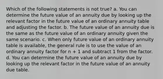 Which of the following statements is not true? a. You can determine the future value of an annuity due by looking up the relevant factor in the future value of an ordinary annuity table and adjusting the factor. b. The future value of an annuity due is the same as the future value of an ordinary annuity given the same scenario. c. When only future value of an ordinary annuity table is available, the general rule is to use the value of an ordinary annuity factor for n + 1 and subtract 1 from the factor. d. You can determine the future value of an annuity due by looking up the relevant factor in the future value of an annuity due table.