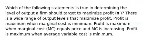 Which of the following statements is true in determining the level of output a firm should target to maximize profit (π )? There is a wide range of output levels that maximize profit. Profit is maximum when marginal cost is minimum. Profit is maximum when marginal cost (MC) equals price and MC is increasing. Profit is maximum when average variable cost is minimum.