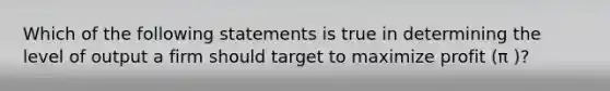 Which of the following statements is true in determining the level of output a firm should target to maximize profit (π )?