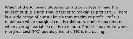 Which of the following statements is true in determining the level of output a firm should target to maximize profit (π )? There is a wide range of output levels that maximize profit. Profit is maximum when marginal cost is minimum. Profit is maximum when average variable cost is minimum. Profit is maximum when marginal cost (MC) equals price and MC is increasing.