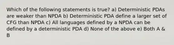 Which of the following statements is true? a) Deterministic PDAs are weaker than NPDA b) Deterministic PDA define a larger set of CFG than NPDA c) All languages defined by a NPDA can be defined by a deterministic PDA d) None of the above e) Both A & B