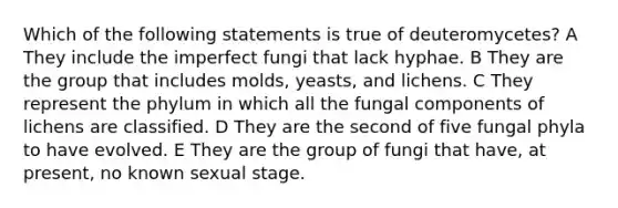 Which of the following statements is true of deuteromycetes? A They include the imperfect fungi that lack hyphae. B They are the group that includes molds, yeasts, and lichens. C They represent the phylum in which all the fungal components of lichens are classified. D They are the second of five fungal phyla to have evolved. E They are the group of fungi that have, at present, no known sexual stage.