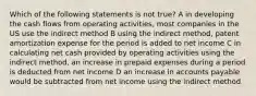 Which of the following statements is not true? A in developing the cash flows from operating activities, most companies in the US use the indirect method B using the indirect method, patent amortization expense for the period is added to net income C in calculating net cash provided by operating activities using the indirect method, an increase in prepaid expenses during a period is deducted from net income D an increase in accounts payable would be subtracted from net income using the indirect method