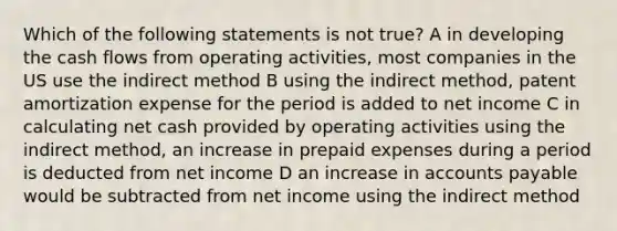 Which of the following statements is not true? A in developing the cash flows from operating activities, most companies in the US use the indirect method B using the indirect method, patent amortization expense for the period is added to net income C in calculating net cash provided by operating activities using the indirect method, an increase in prepaid expenses during a period is deducted from net income D an increase in accounts payable would be subtracted from net income using the indirect method