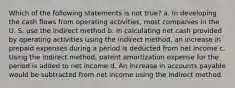 Which of the following statements is not true? a. In developing the cash flows from operating activities, most companies in the U. S. use the indirect method b. In calculating net cash provided by operating activities using the indirect method, an increase in prepaid expenses during a period is deducted from net income c. Using the indirect method, patent amortization expense for the period is added to net income d. An increase in accounts payable would be subtracted from net income using the indirect method