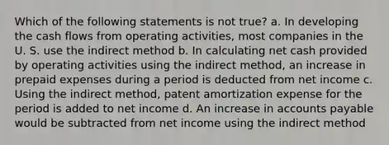 Which of the following statements is not true? a. In developing the cash flows from operating activities, most companies in the U. S. use the indirect method b. In calculating net cash provided by operating activities using the indirect method, an increase in prepaid expenses during a period is deducted from net income c. Using the indirect method, patent amortization expense for the period is added to net income d. An increase in accounts payable would be subtracted from net income using the indirect method