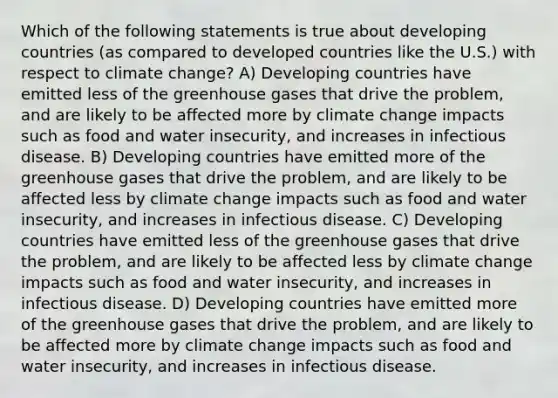 Which of the following statements is true about developing countries (as compared to developed countries like the U.S.) with respect to climate change? A) Developing countries have emitted less of the greenhouse gases that drive the problem, and are likely to be affected more by climate change impacts such as food and water insecurity, and increases in infectious disease. B) Developing countries have emitted more of the greenhouse gases that drive the problem, and are likely to be affected less by climate change impacts such as food and water insecurity, and increases in infectious disease. C) Developing countries have emitted less of the greenhouse gases that drive the problem, and are likely to be affected less by climate change impacts such as food and water insecurity, and increases in infectious disease. D) Developing countries have emitted more of the greenhouse gases that drive the problem, and are likely to be affected more by climate change impacts such as food and water insecurity, and increases in infectious disease.