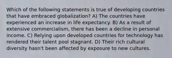 Which of the following statements is true of developing countries that have embraced globalization? A) The countries have experienced an increase in life expectancy. B) As a result of extensive commercialism, there has been a decline in personal income. C) Relying upon developed countries for technology has rendered their talent pool stagnant. D) Their rich cultural diversity hasn't been affected by exposure to new cultures.