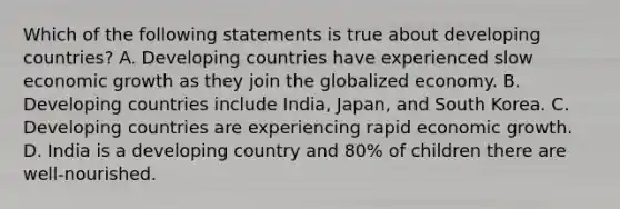 Which of the following statements is true about developing countries? A. Developing countries have experienced slow economic growth as they join the globalized economy. B. Developing countries include India, Japan, and South Korea. C. Developing countries are experiencing rapid economic growth. D. India is a developing country and 80% of children there are well-nourished.