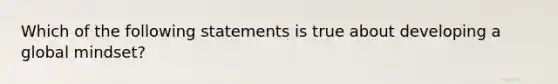 Which of the following statements is true about developing a global mindset?