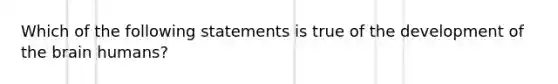 Which of the following statements is true of the development of the brain humans?