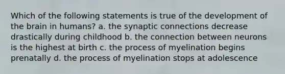 Which of the following statements is true of the development of <a href='https://www.questionai.com/knowledge/kLMtJeqKp6-the-brain' class='anchor-knowledge'>the brain</a> in humans? a. the synaptic connections decrease drastically during childhood b. the connection between neurons is the highest at birth c. the process of myelination begins prenatally d. the process of myelination stops at adolescence