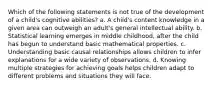 Which of the following statements is not true of the development of a child's cognitive abilities? a. A child's content knowledge in a given area can outweigh an adult's general intellectual ability. b. Statistical learning emerges in middle childhood, after the child has begun to understand basic mathematical properties. c. Understanding basic causal relationships allows children to infer explanations for a wide variety of observations. d. Knowing multiple strategies for achieving goals helps children adapt to different problems and situations they will face.