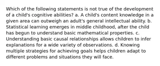 Which of the following statements is not true of the development of a child's cognitive abilities? a. A child's content knowledge in a given area can outweigh an adult's general intellectual ability. b. Statistical learning emerges in middle childhood, after the child has begun to understand basic mathematical properties. c. Understanding basic <a href='https://www.questionai.com/knowledge/k7LYWrKNda-causal-relationships' class='anchor-knowledge'>causal relationships</a> allows children to infer explanations for a wide variety of observations. d. Knowing multiple strategies for achieving goals helps children adapt to different problems and situations they will face.