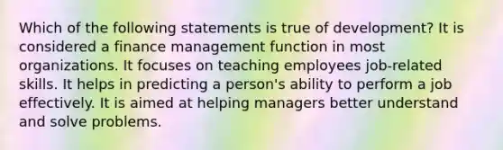 Which of the following statements is true of development? It is considered a finance management function in most organizations. It focuses on teaching employees job-related skills. It helps in predicting a person's ability to perform a job effectively. It is aimed at helping managers better understand and solve problems.