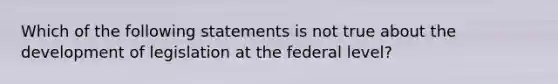 Which of the following statements is not true about the development of legislation at the federal level?