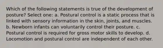 Which of the following statements is true of the development of posture? Select one: a. Postural control is a static process that is linked with sensory information in the skin, joints, and muscles. b. Newborn infants can voluntarily control their posture. c. Postural control is required for gross motor skills to develop. d. Locomotion and postural control are independent of each other.