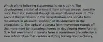 Which of the following statements is not true? A. The development section of a sonata form almost always takes the main thematic material through several different keys. B. The second theme returns in the recapitulation of a sonata form movement in an exact repetition of its statement in the exposition. C. The coda of a sonata form movement rounds off the movement by repeating themes or developing them further. D. A fast movement in sonata form is sometimes preceded by a slow introduction that creates a strong feeling of expectancy.