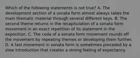 Which of the following statements is not true? A. The development section of a sonata form almost always takes the main thematic material through several different keys. B. The second theme returns in the recapitulation of a sonata form movement in an exact repetition of its statement in the exposition. C. The coda of a sonata form movement rounds off the movement by repeating themes or developing them further. D. A fast movement in sonata form is sometimes preceded by a slow introduction that creates a strong feeling of expectancy.