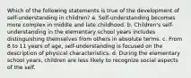 Which of the following statements is true of the development of self-understanding in children? a. Self-understanding becomes more complex in middle and late childhood. b. Children's self-understanding in the elementary school years includes distinguishing themselves from others in absolute terms. c. From 8 to 11 years of age, self-understanding is focused on the description of physical characteristics. d. During the elementary school years, children are less likely to recognize social aspects of the self.