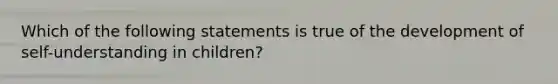 Which of the following statements is true of the development of self-understanding in children?