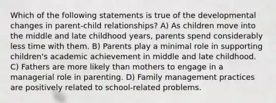 Which of the following statements is true of the developmental changes in parent-child relationships? A) As children move into the middle and late childhood years, parents spend considerably less time with them. B) Parents play a minimal role in supporting children's academic achievement in middle and late childhood. C) Fathers are more likely than mothers to engage in a managerial role in parenting. D) Family management practices are positively related to school-related problems.