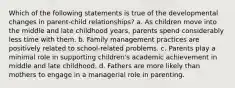 Which of the following statements is true of the developmental changes in parent-child relationships? a. As children move into the middle and late childhood years, parents spend considerably less time with them. b. Family management practices are positively related to school-related problems. c. Parents play a minimal role in supporting children's academic achievement in middle and late childhood. d. Fathers are more likely than mothers to engage in a managerial role in parenting.