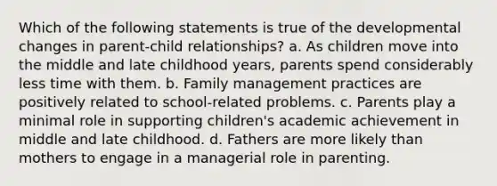 Which of the following statements is true of the developmental changes in parent-child relationships? a. As children move into the middle and late childhood years, parents spend considerably less time with them. b. Family management practices are positively related to school-related problems. c. Parents play a minimal role in supporting children's academic achievement in middle and late childhood. d. Fathers are more likely than mothers to engage in a managerial role in parenting.