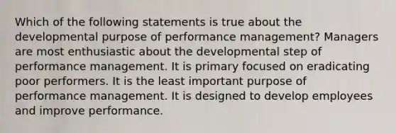 Which of the following statements is true about the developmental purpose of performance management? Managers are most enthusiastic about the developmental step of performance management. It is primary focused on eradicating poor performers. It is the least important purpose of performance management. It is designed to develop employees and improve performance.