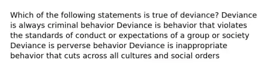 Which of the following statements is true of deviance? Deviance is always criminal behavior Deviance is behavior that violates the standards of conduct or expectations of a group or society Deviance is perverse behavior Deviance is inappropriate behavior that cuts across all cultures and social orders